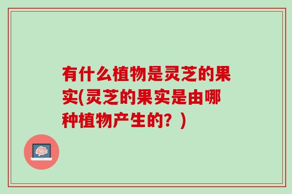 有什么植物是灵芝的果实(灵芝的果实是由哪种植物产生的？)
