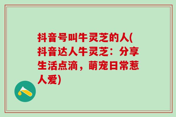 抖音号叫牛灵芝的人(抖音达人牛灵芝:分享生活点滴,萌宠日常惹人爱) 抖音号叫牛灵芝的人(抖音达人牛灵芝:分享生活点滴,萌宠日常惹人爱)