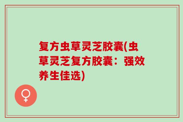 复方虫草灵芝胶囊(虫草灵芝复方胶囊：强效养生佳选)