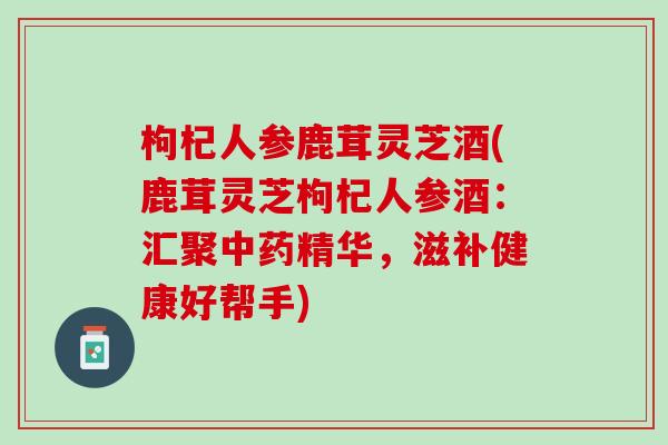 枸杞人参鹿茸灵芝酒(鹿茸灵芝枸杞人参酒:汇聚精华,滋补健康好帮手) 枸杞人参鹿茸灵芝酒(鹿茸灵芝枸杞人参酒:汇聚精华,滋补健康好帮手)