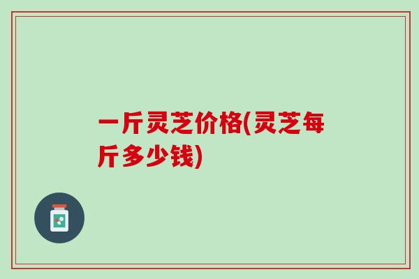 一斤灵芝价格(灵芝每斤多少钱)