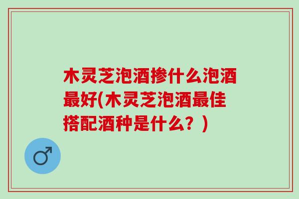 木灵芝泡酒掺什么泡酒好(木灵芝泡酒佳搭配酒种是什么?) 木灵芝泡酒掺什么泡酒好(木灵芝泡酒佳搭配酒种是什么?)