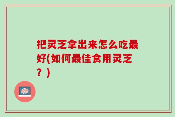 把灵芝拿出来怎么吃最好(如何最佳食用灵芝？)