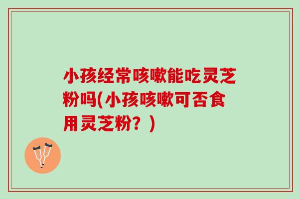 小孩经常咳嗽能吃灵芝粉吗(小孩咳嗽可否食用灵芝粉？)