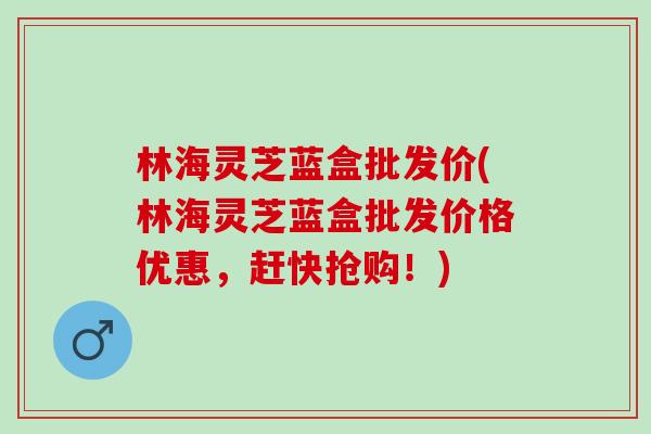 林海灵芝蓝盒批发价(林海灵芝蓝盒批发价格优惠，赶快抢购！)