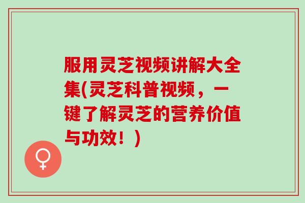 服用灵芝视频讲解大全集(灵芝科普视频，一键了解灵芝的营养价值与功效！)