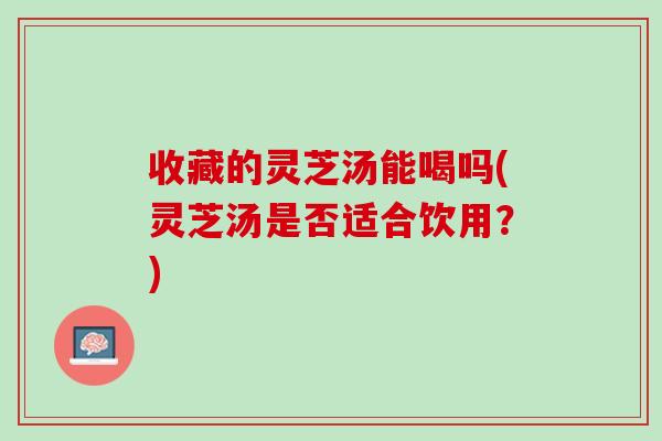 收藏的灵芝汤能喝吗(灵芝汤是否适合饮用？)