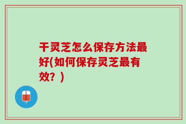 干灵芝怎么保存方法好(如何保存灵芝有效？)