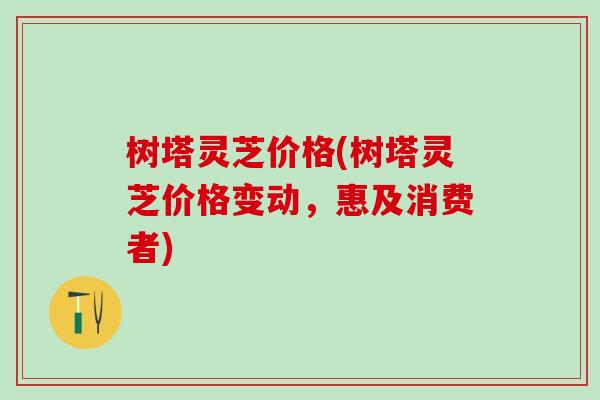 树塔灵芝价格(树塔灵芝价格变动，惠及消费者)