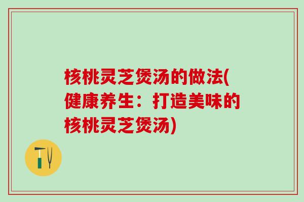 核桃灵芝煲汤的做法(健康养生：打造美味的核桃灵芝煲汤)