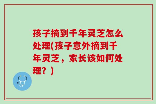 孩子摘到千年灵芝怎么处理(孩子意外摘到千年灵芝，家长该如何处理？)