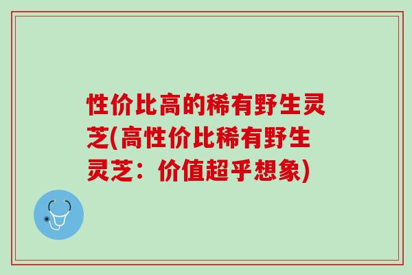 性价比高的稀有野生灵芝(高性价比稀有野生灵芝：价值超乎想象)