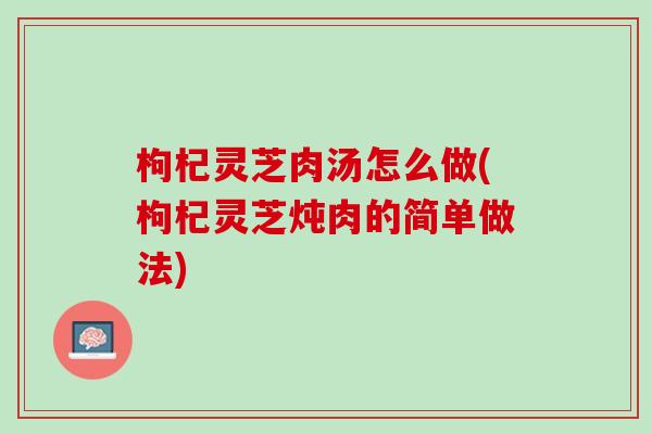 枸杞灵芝肉汤怎么做(枸杞灵芝炖肉的简单做法)