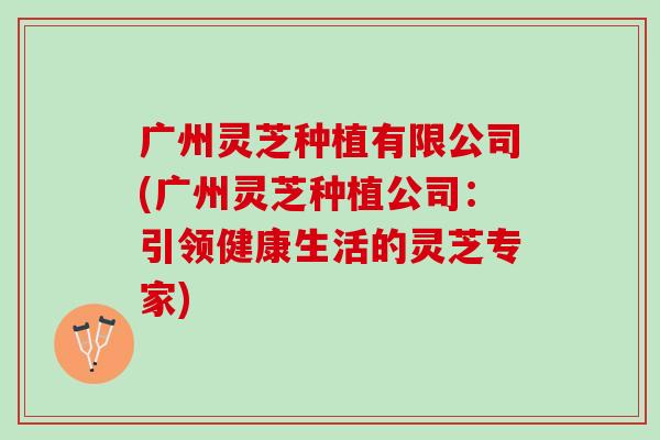 广州灵芝种植有限公司(广州灵芝种植公司：引领健康生活的灵芝专家)