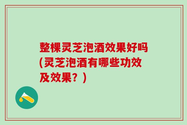 整棵灵芝泡酒效果好吗(灵芝泡酒有哪些功效及效果？)