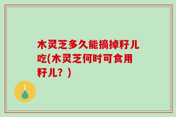 木灵芝多久能摘掉籽儿吃(木灵芝何时可食用籽儿？)