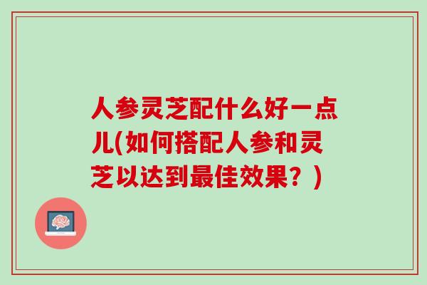 人参灵芝配什么好一点儿(如何搭配人参和灵芝以达到佳效果?) 人参灵芝配什么好一点儿(如何搭配人参和灵芝以达到佳效果?)