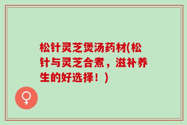 松针灵芝煲汤药材(松针与灵芝合煮，滋补养生的好选择！)