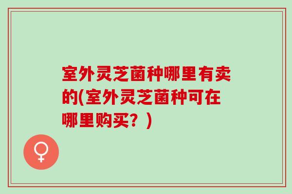 室外灵芝菌种哪里有卖的(室外灵芝菌种可在哪里购买？)
