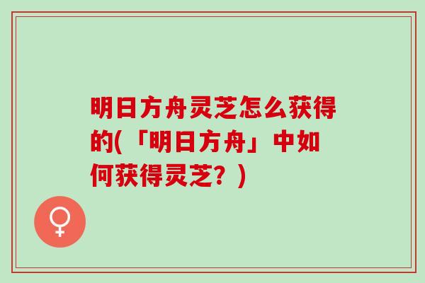 明日方舟灵芝怎么获得的(「明日方舟」中如何获得灵芝？)