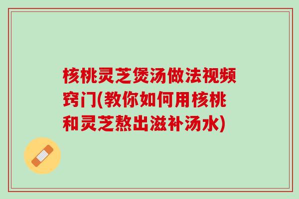 核桃灵芝煲汤做法视频窍门(教你如何用核桃和灵芝熬出滋补汤水)