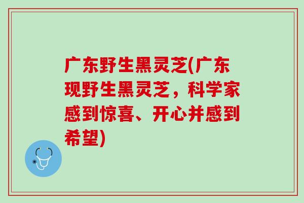 广东野生黑灵芝(广东现野生黑灵芝，科学家感到惊喜、开心并感到希望)