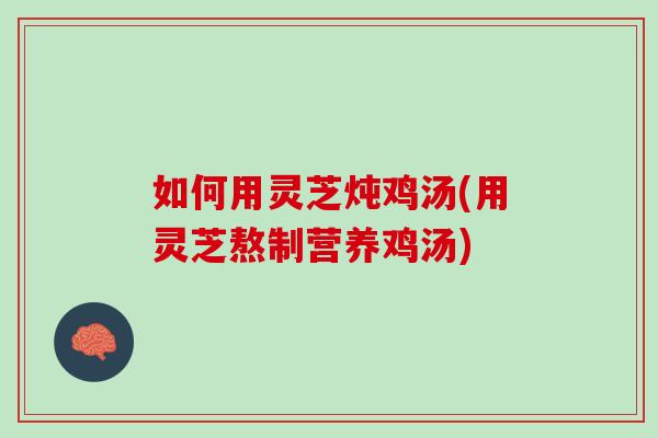 如何用灵芝炖鸡汤(用灵芝熬制营养鸡汤) 如何用灵芝炖鸡汤(用灵芝熬制营养鸡汤)