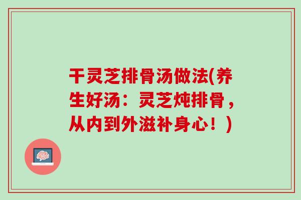 干灵芝排骨汤做法(养生好汤：灵芝炖排骨，从内到外滋补身心！)