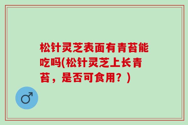 松针灵芝表面有青苔能吃吗(松针灵芝上长青苔，是否可食用？)