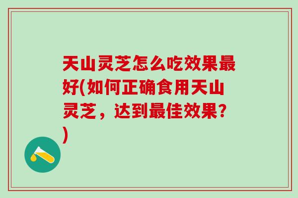 天山灵芝怎么吃效果好(如何正确食用天山灵芝,达到佳效果?) 天山灵芝怎么吃效果好(如何正确食用天山灵芝,达到佳效果?)