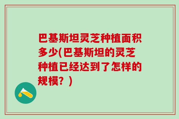 巴基斯坦灵芝种植面积多少(巴基斯坦的灵芝种植已经达到了怎样的规模?) 巴基斯坦灵芝种植面积多少(巴基斯坦的灵芝种植已经达到了怎样的规模?)