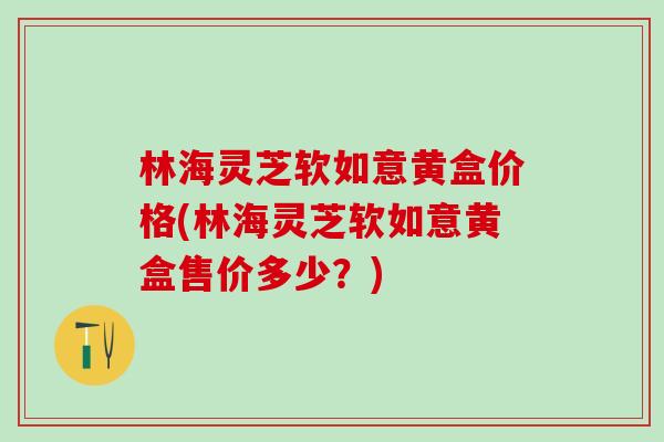 林海灵芝软如意黄盒价格(林海灵芝软如意黄盒售价多少？)