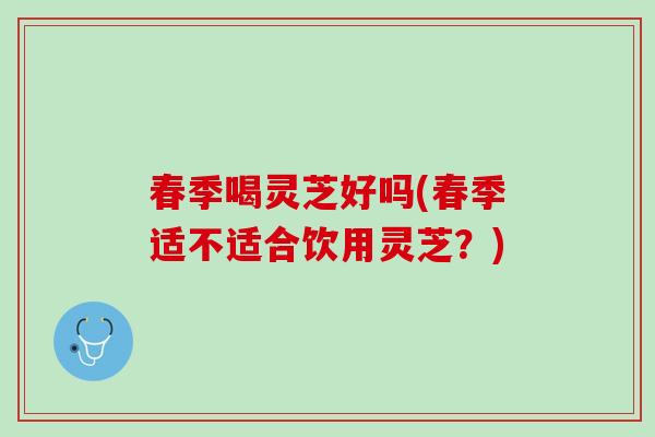 春季喝灵芝好吗(春季适不适合饮用灵芝？)