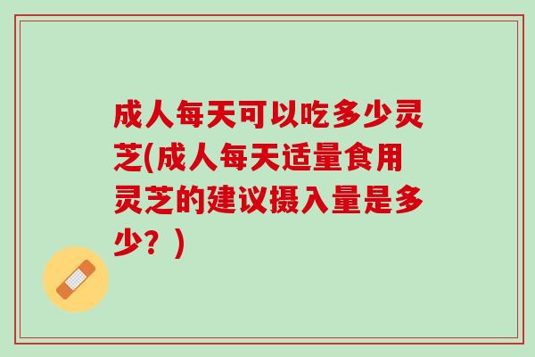 成人每天可以吃多少灵芝(成人每天适量食用灵芝的建议摄入量是多少？)