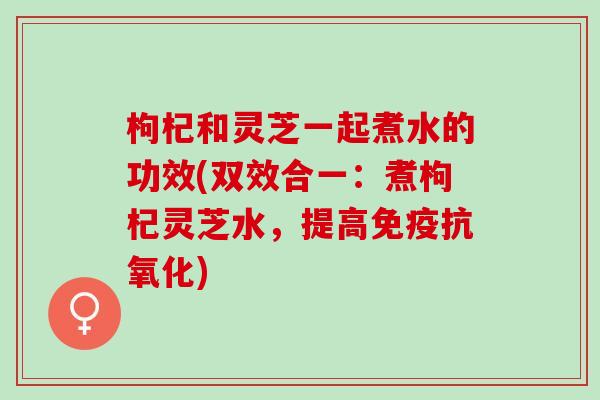 枸杞和灵芝一起煮水的功效(双效合一：煮枸杞灵芝水，提高免疫抗氧化)