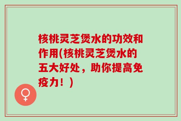 核桃灵芝煲水的功效和作用(核桃灵芝煲水的五大好处，助你提高免疫力！)