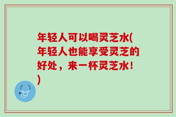 年轻人可以喝灵芝水(年轻人也能享受灵芝的好处，来一杯灵芝水！)