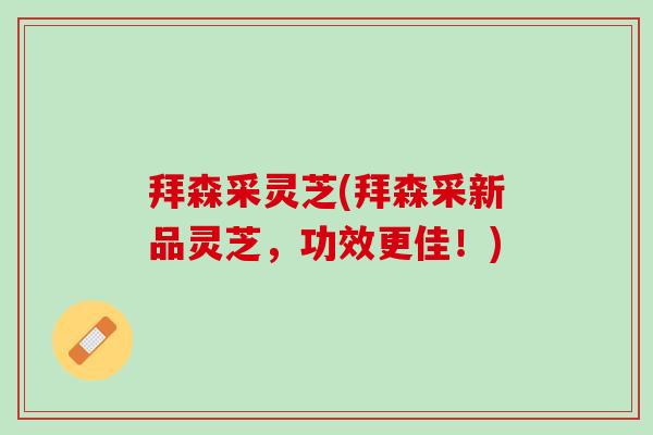 拜森采灵芝(拜森采新品灵芝,功效更佳!) 拜森采灵芝(拜森采新品灵芝,功效更佳!)