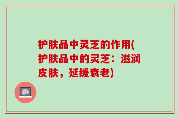 护肤品中灵芝的作用(护肤品中的灵芝：滋润皮肤，延缓衰老)