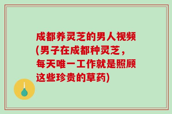 成都养灵芝的男人视频(男子在成都种灵芝，每天唯一工作就是照顾这些珍贵的草药)
