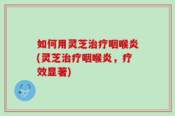 如何用灵芝治疗咽喉炎(灵芝治疗咽喉炎，疗效显著)
