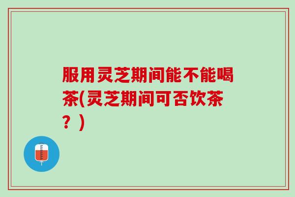 服用灵芝期间能不能喝茶(灵芝期间可否饮茶？)