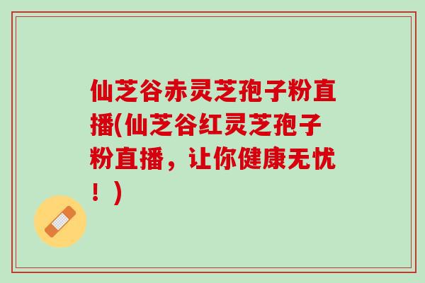 仙芝谷赤灵芝孢子粉直播(仙芝谷红灵芝孢子粉直播，让你健康无忧！)