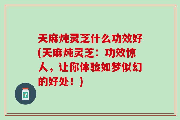 天麻炖灵芝什么功效好(天麻炖灵芝：功效惊人，让你体验如梦似幻的好处！)