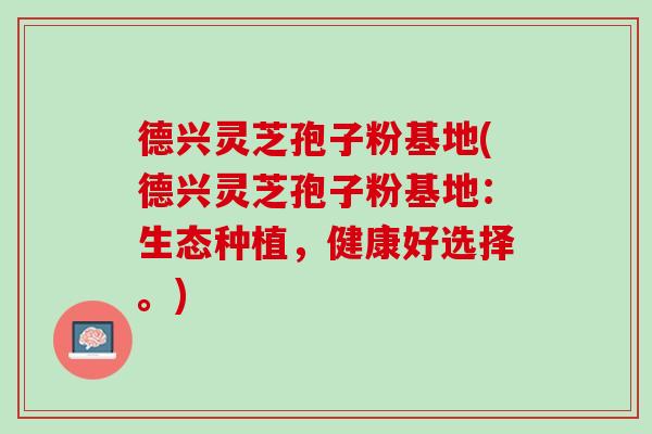 德兴灵芝孢子粉基地(德兴灵芝孢子粉基地:生态种植,健康好选择。) 德兴灵芝孢子粉基地(德兴灵芝孢子粉基地:生态种植,健康好选择。)