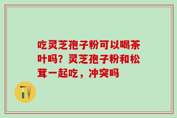 吃灵芝孢子粉可以喝茶叶吗?灵芝孢子粉和松茸一起吃,冲突吗 吃灵芝孢子粉可以喝茶叶吗?灵芝孢子粉和松茸一起吃,冲突吗