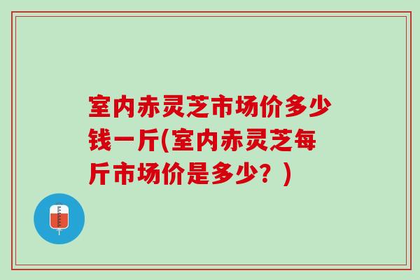 室内赤灵芝市场价多少钱一斤(室内赤灵芝每斤市场价是多少？)