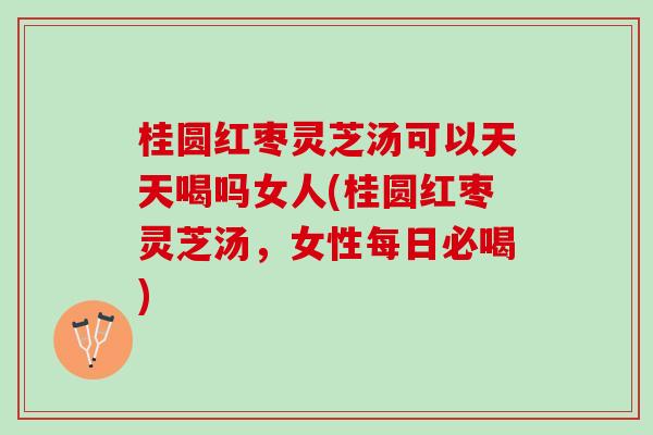 桂圆红枣灵芝汤可以天天喝吗女人(桂圆红枣灵芝汤，女性每日必喝)