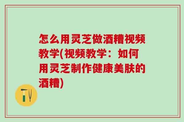 怎么用灵芝做酒糟视频教学(视频教学:如何用灵芝制作健康美肤的酒糟) 怎么用灵芝做酒糟视频教学(视频教学:如何用灵芝制作健康美肤的酒糟)