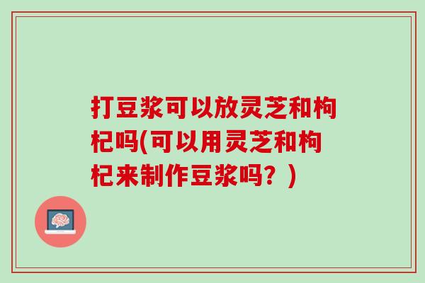 打豆浆可以放灵芝和枸杞吗(可以用灵芝和枸杞来制作豆浆吗？)